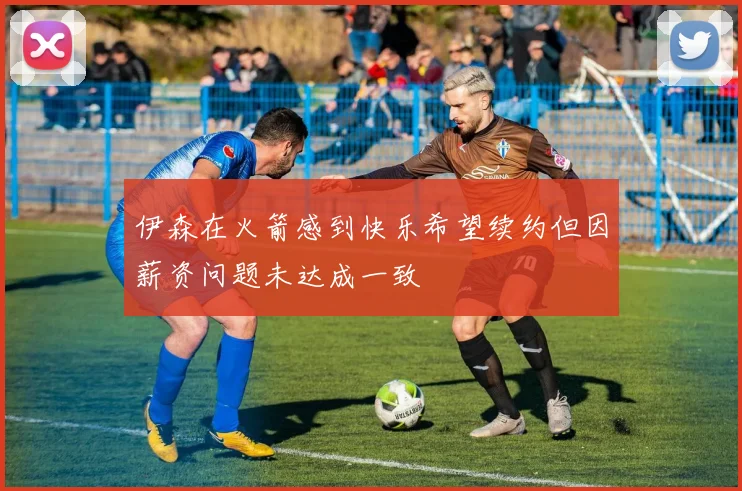 伊森在火箭感到快乐希望续约但因薪资问题未达成一致