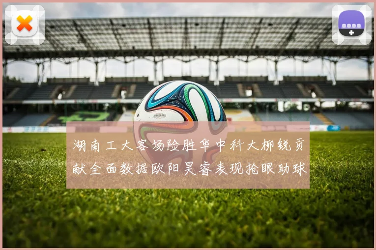 湖南工大客场险胜华中科大柳锐贡献全面数据欧阳昊睿表现抢眼助球队取胜