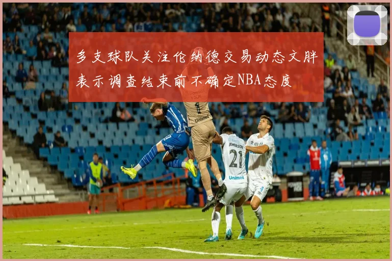 多支球队关注伦纳德交易动态文胖表示调查结束前不确定NBA态度