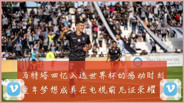 马特塔回忆入选世界杯的感动时刻童年梦想成真在电视前见证荣耀