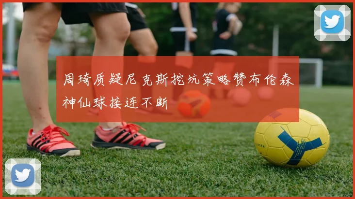 周琦质疑尼克斯挖坑策略赞布伦森神仙球接连不断