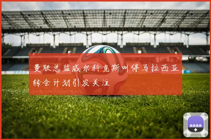 曼联总监威尔科克斯叫停马拉西亚转会计划引发关注