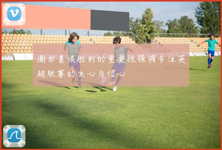 谢尔基谈胜利的重要性强调专注英超联赛的决心与信心