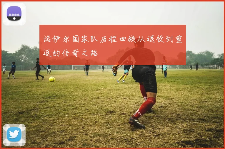 诺伊尔国家队历程回顾从退役到重返的传奇之路