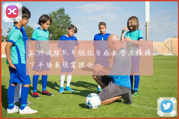 瓜帅谈球队年轻化与成长潜力强调下半场表现需提升