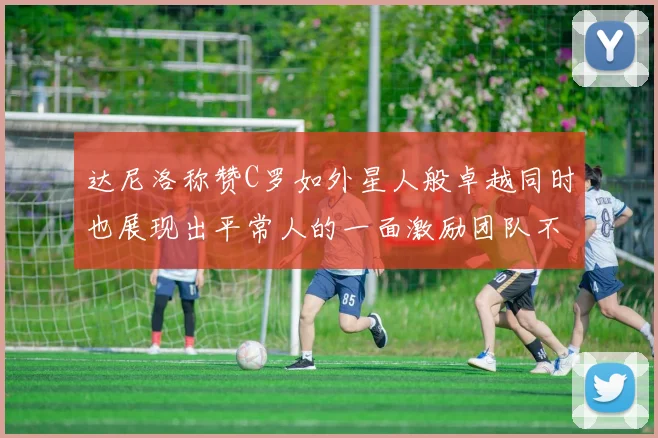 达尼洛称赞C罗如外星人般卓越同时也展现出平常人的一面激励团队不断进步