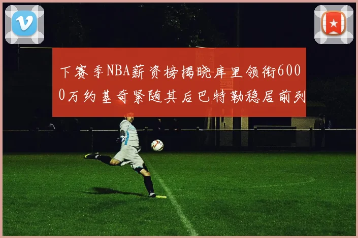 下赛季NBA薪资榜揭晓库里领衔6000万约基奇紧随其后巴特勒稳居前列