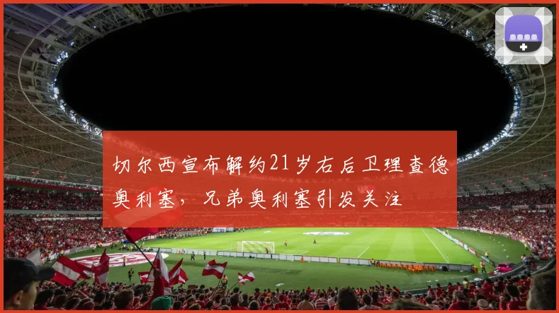切尔西宣布解约21岁右后卫理查德奥利塞，兄弟奥利塞引发关注