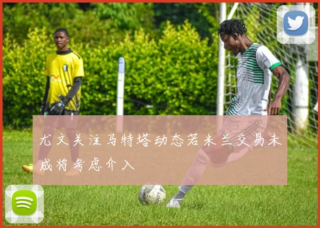 尤文关注马特塔动态若米兰交易未成将考虑介入