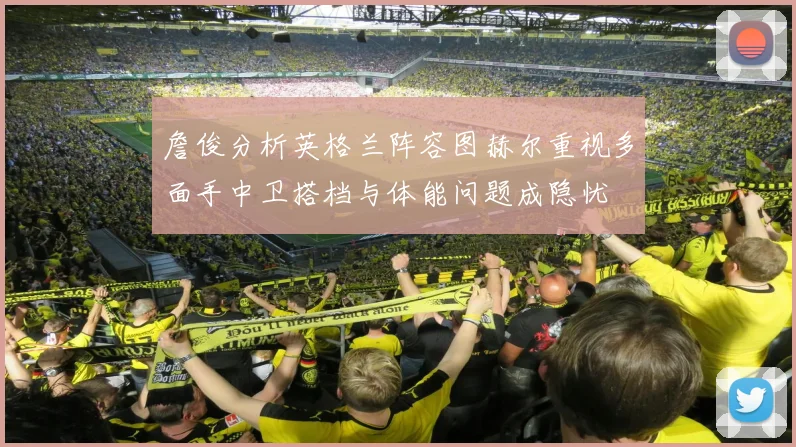 詹俊分析英格兰阵容图赫尔重视多面手中卫搭档与体能问题成隐忧