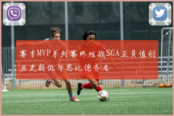 赛季MVP系列赛终结战SGA正负值创历史新低与恩比德齐名