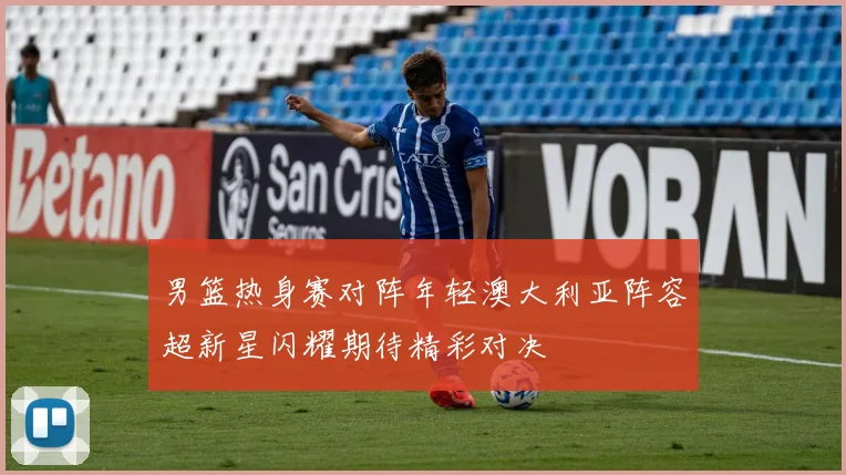 男篮热身赛对阵年轻澳大利亚阵容超新星闪耀期待精彩对决
