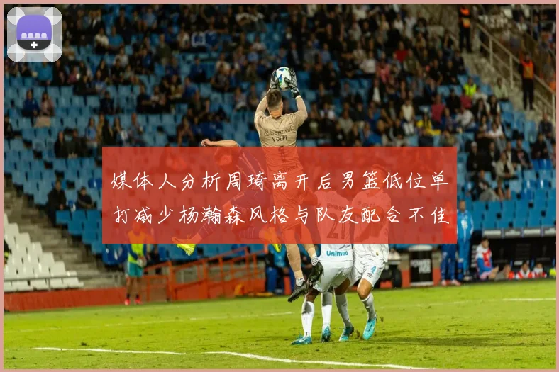 媒体人分析周琦离开后男篮低位单打减少杨瀚森风格与队友配合不佳
