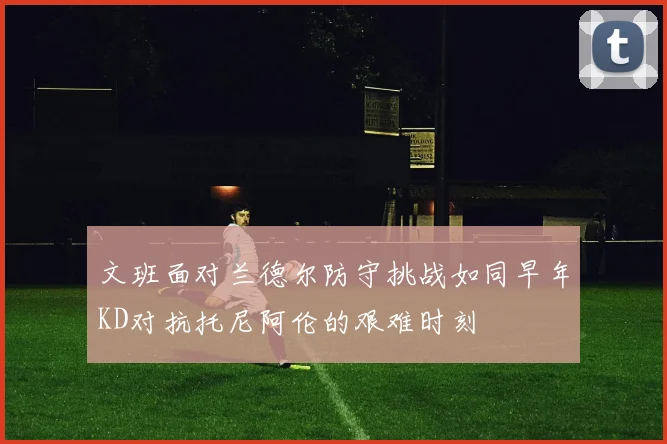 文班面对兰德尔防守挑战如同早年KD对抗托尼阿伦的艰难时刻