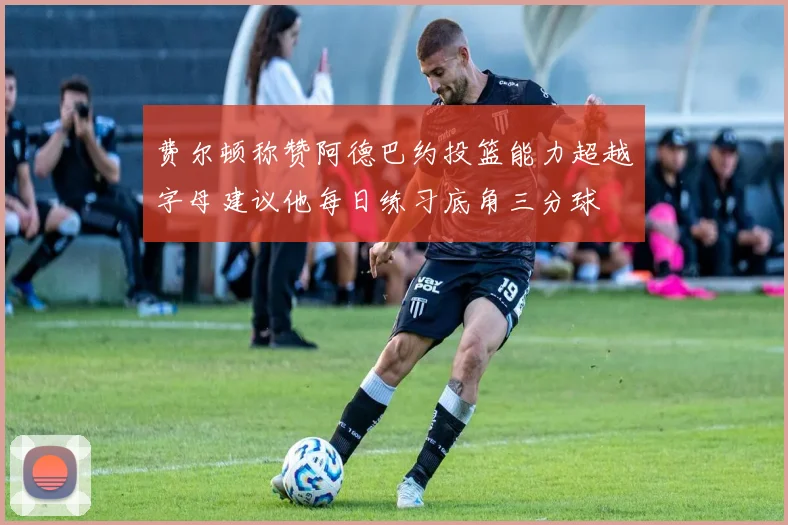 费尔顿称赞阿德巴约投篮能力超越字母建议他每日练习底角三分球