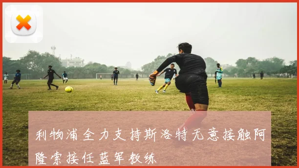 利物浦全力支持斯洛特无意接触阿隆索接任蓝军教练