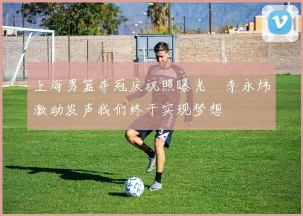 上海男篮夺冠庆祝照曝光偰李永炜激动发声我们终于实现梦想