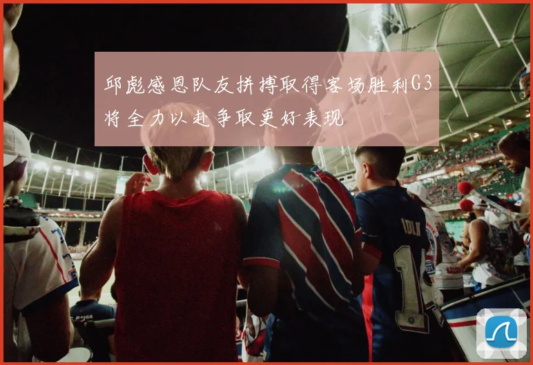 邱彪感恩队友拼搏取得客场胜利G3将全力以赴争取更好表现