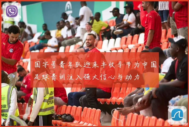 国字号青年队迎来丰收季节为中国足球青训注入强大信心与动力
