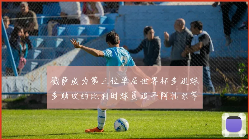 戳萨成为第三位单届世界杯多进球多助攻的比利时球员追平阿扎尔等传奇